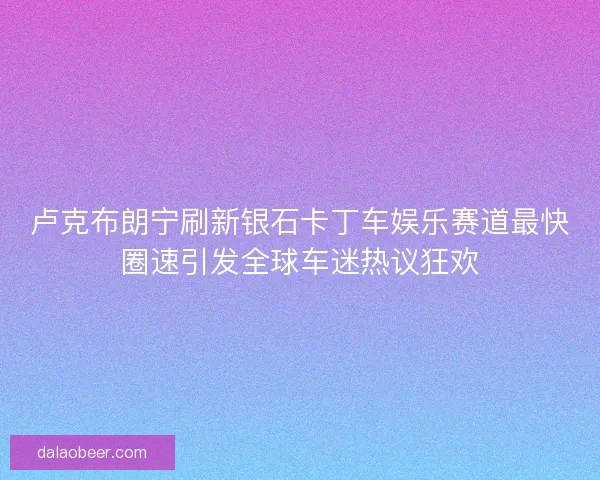卢克布朗宁刷新银石卡丁车娱乐赛道最快圈速引发全球车迷热议狂欢