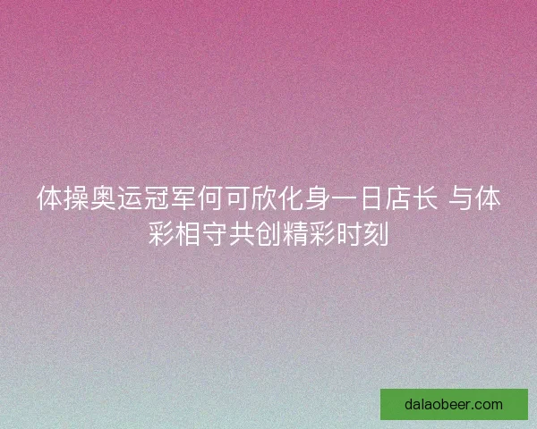 体操奥运冠军何可欣化身一日店长 与体彩相守共创精彩时刻